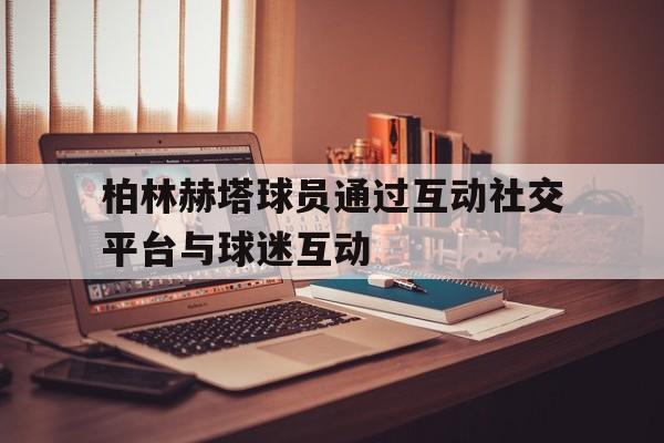 开云体育官方入口-包含柏林赫塔球员通过互动社交平台与球迷互动的词条